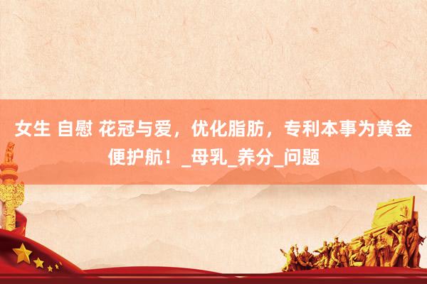 女生 自慰 花冠与爱，优化脂肪，专利本事为黄金便护航！_母乳_养分_问题