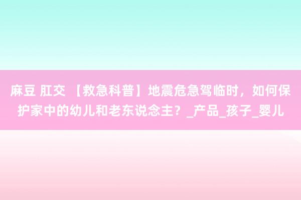 麻豆 肛交 【救急科普】地震危急驾临时，如何保护家中的幼儿和老东说念主？_产品_孩子_婴儿
