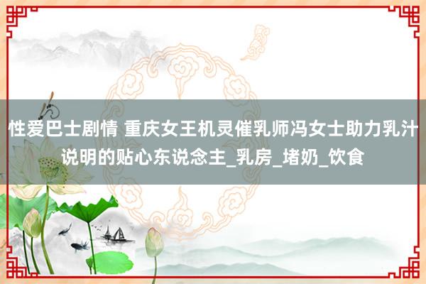 性爱巴士剧情 重庆女王机灵催乳师冯女士助力乳汁说明的贴心东说念主_乳房_堵奶_饮食