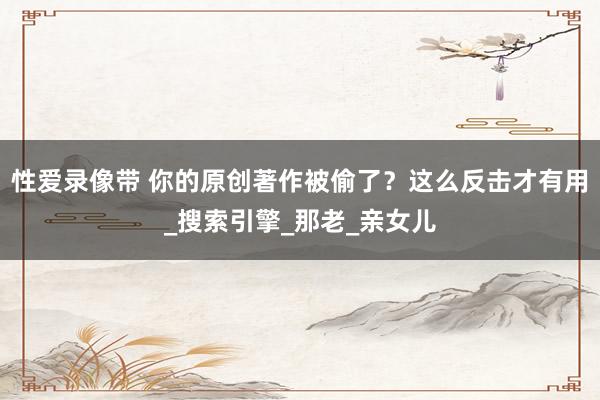 性爱录像带 你的原创著作被偷了？这么反击才有用_搜索引擎_那老_亲女儿