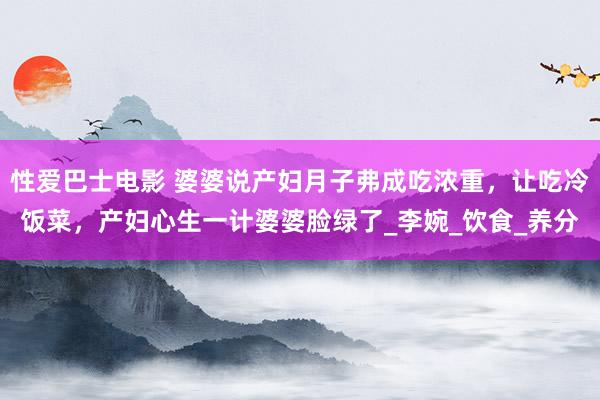 性爱巴士电影 婆婆说产妇月子弗成吃浓重，让吃冷饭菜，产妇心生一计婆婆脸绿了_李婉_饮食_养分