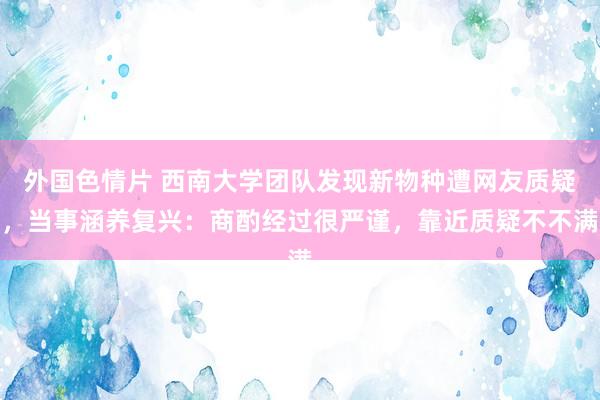 外国色情片 西南大学团队发现新物种遭网友质疑，当事涵养复兴：商酌经过很严谨，靠近质疑不不满