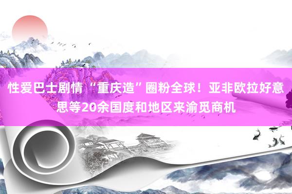 性爱巴士剧情 “重庆造”圈粉全球！亚非欧拉好意思等20余国度和地区来渝觅商机