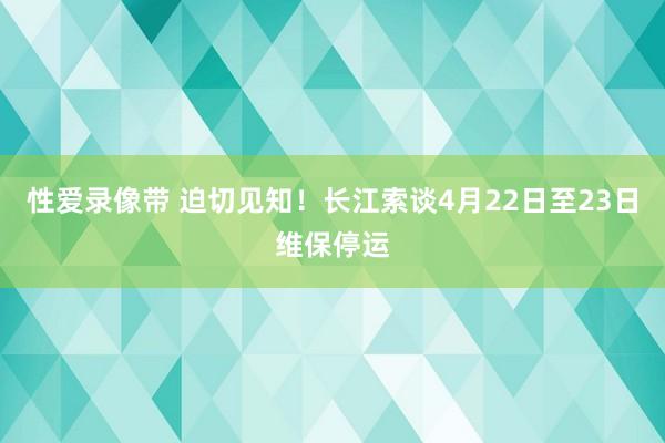 性爱录像带 迫切见知！长江索谈4月22日至23日维保停运