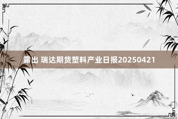 露出 瑞达期货塑料产业日报20250421
