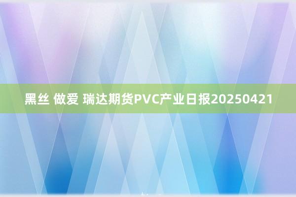 黑丝 做爱 瑞达期货PVC产业日报20250421