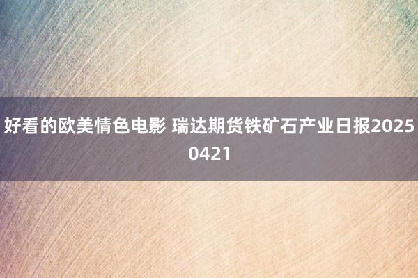 好看的欧美情色电影 瑞达期货铁矿石产业日报20250421