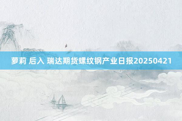 萝莉 后入 瑞达期货螺纹钢产业日报20250421