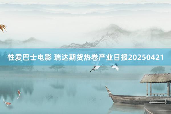性爱巴士电影 瑞达期货热卷产业日报20250421