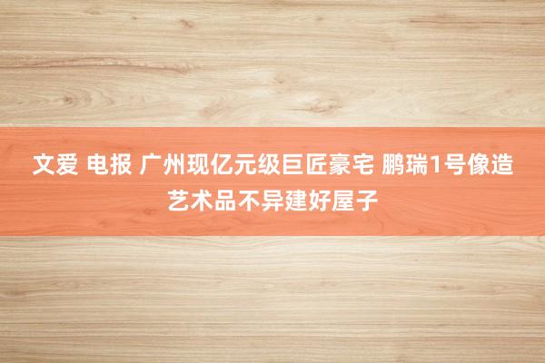 文爱 电报 广州现亿元级巨匠豪宅 鹏瑞1号像造艺术品不异建好屋子