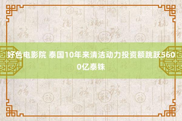 好色电影院 泰国10年来清洁动力投资额跳跃5600亿泰铢
