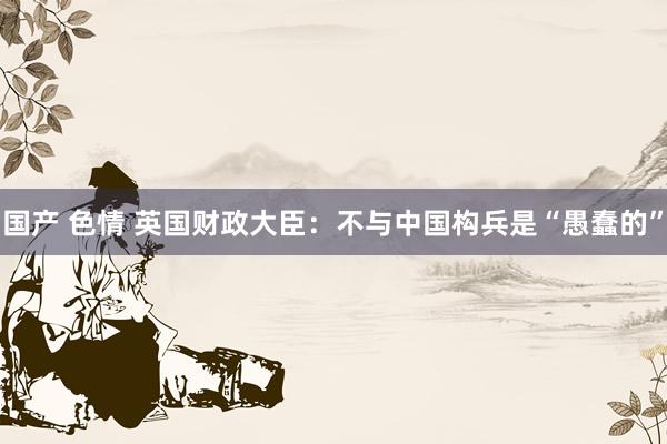 国产 色情 英国财政大臣：不与中国构兵是“愚蠢的”
