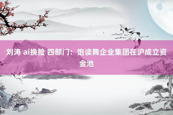刘涛 ai换脸 四部门：饱读舞企业集团在沪成立资金池