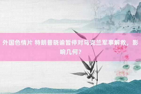 外国色情片 特朗普晓谕暂停对乌克兰军事解救，影响几何？