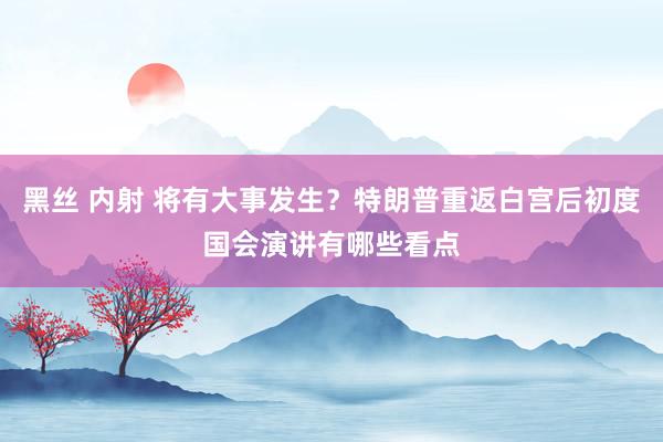 黑丝 内射 将有大事发生？特朗普重返白宫后初度国会演讲有哪些看点