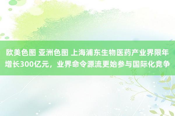 欧美色图 亚洲色图 上海浦东生物医药产业界限年增长300亿元，业界命令源流更始参与国际化竞争