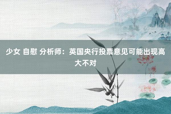 少女 自慰 分析师：英国央行投票意见可能出现高大不对