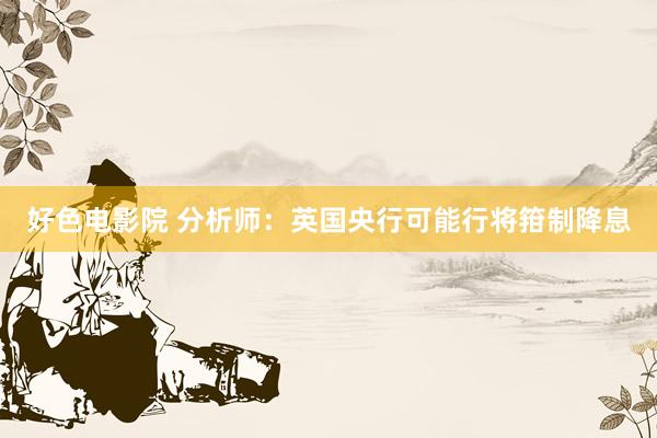 好色电影院 分析师：英国央行可能行将箝制降息