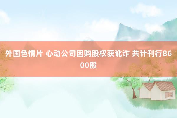 外国色情片 心动公司因购股权获讹诈 共计刊行8600股