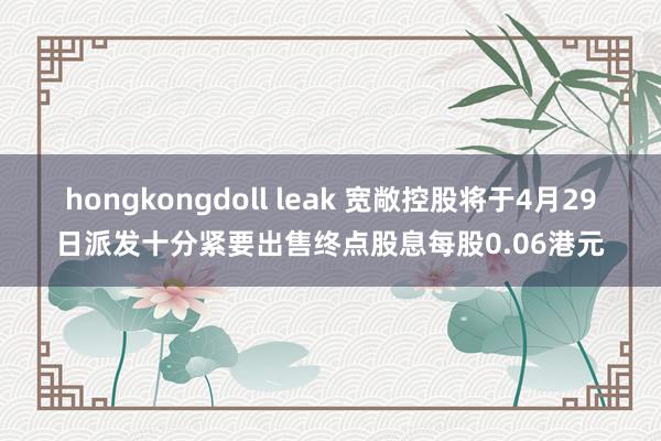 hongkongdoll leak 宽敞控股将于4月29日派发十分紧要出售终点股息每股0.06港元