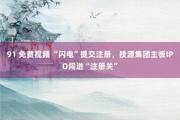 91 免费视频 “闪电”提交注册，技源集团主板IPO闯进“注册关”