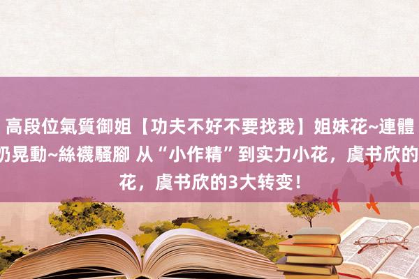 高段位氣質御姐【功夫不好不要找我】姐妹花~連體絲襪~大奶晃動~絲襪騷腳 从“小作精”到实力小花，虞书欣的3大转变！
