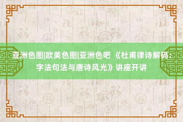 亚洲色图|欧美色图|亚洲色吧 《杜甫律诗解码：字法句法与唐诗风光》讲座开讲