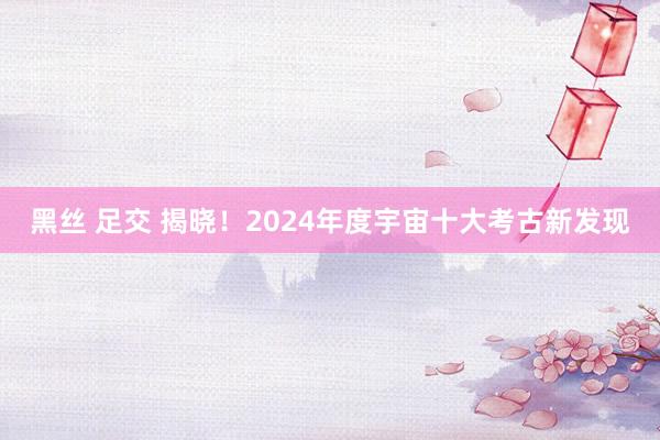 黑丝 足交 揭晓！2024年度宇宙十大考古新发现