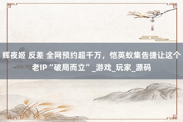 辉夜姬 反差 全网预约超千万，恺英蚁集告捷让这个老IP“破局而立”_游戏_玩家_源码