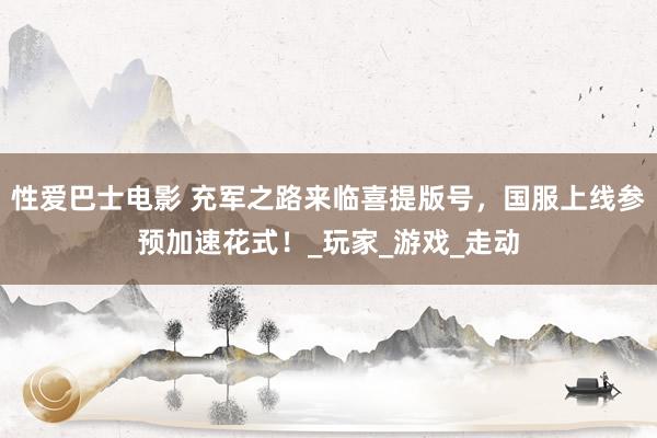 性爱巴士电影 充军之路来临喜提版号，国服上线参预加速花式！_玩家_游戏_走动