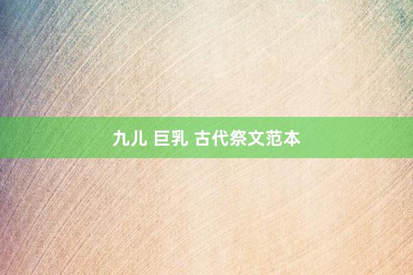 九儿 巨乳 古代祭文范本