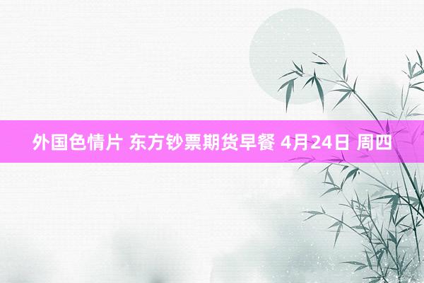外国色情片 东方钞票期货早餐 4月24日 周四