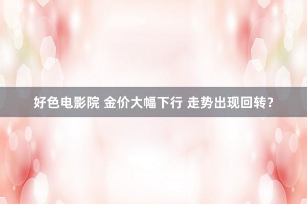 好色电影院 金价大幅下行 走势出现回转？