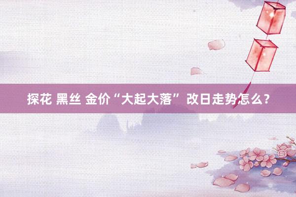 探花 黑丝 金价“大起大落” 改日走势怎么？
