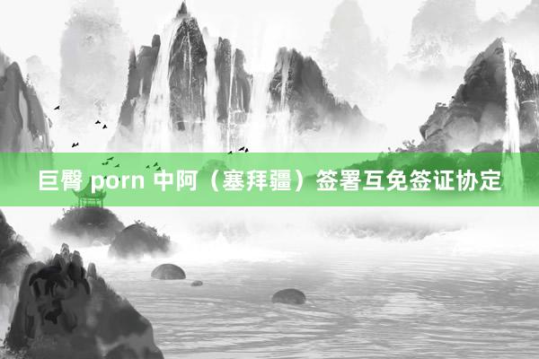 巨臀 porn 中阿（塞拜疆）签署互免签证协定