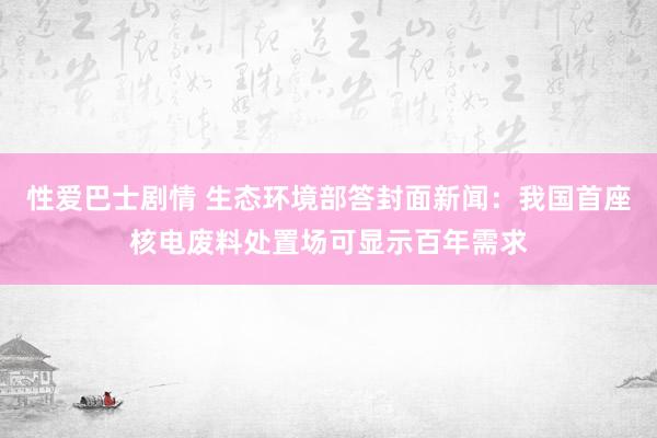 性爱巴士剧情 生态环境部答封面新闻：我国首座核电废料处置场可显示百年需求