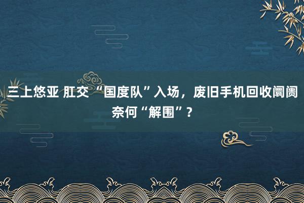 三上悠亚 肛交 “国度队”入场，废旧手机回收阛阓奈何“解围”？
