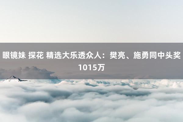 眼镜妹 探花 精选大乐透众人：樊亮、施勇同中头奖1015万