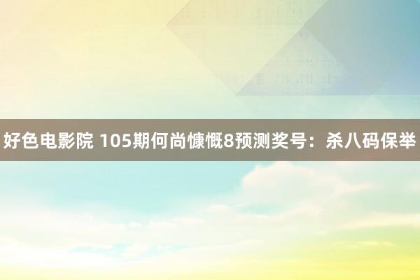 好色电影院 105期何尚慷慨8预测奖号：杀八码保举
