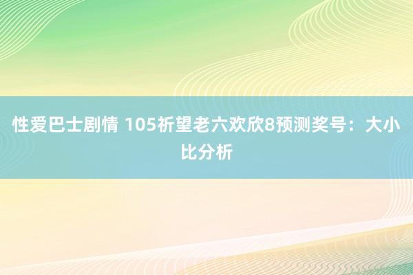 性爱巴士剧情 105祈望老六欢欣8预测奖号：大小比分析