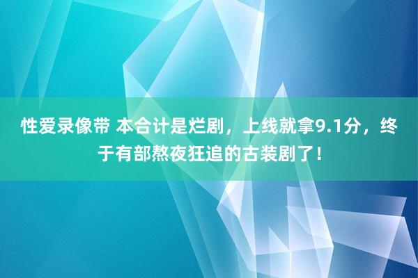性爱录像带 本合计是烂剧，上线就拿9.1分，终于有部熬夜狂追的古装剧了！