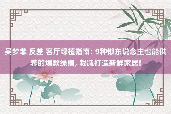 吴梦菲 反差 客厅绿植指南: 9种懒东说念主也能供养的爆款绿植， 裁减打造新鲜家居!