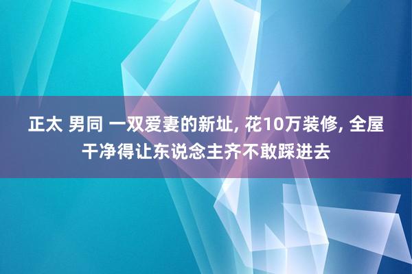 正太 男同 一双爱妻的新址， 花10万装修， 全屋干净得让东说念主齐不敢踩进去