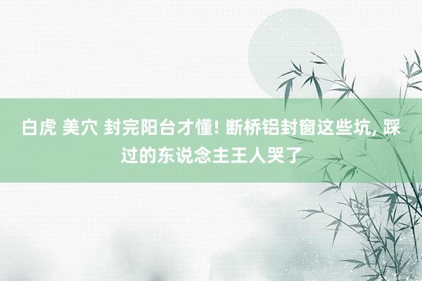 白虎 美穴 封完阳台才懂! 断桥铝封窗这些坑， 踩过的东说念主王人哭了