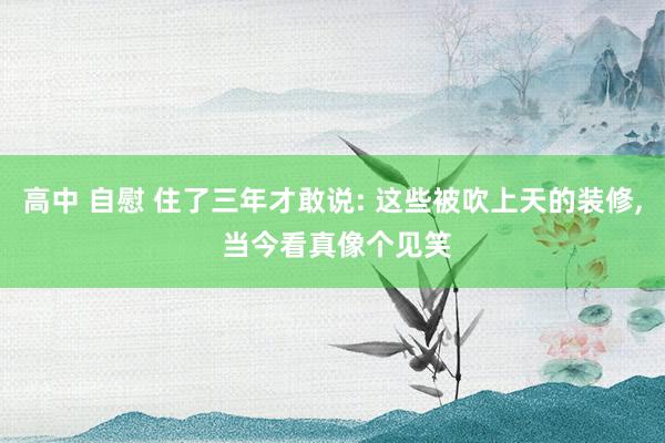 高中 自慰 住了三年才敢说: 这些被吹上天的装修， 当今看真像个见笑
