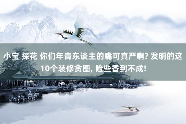 小宝 探花 你们年青东谈主的嘴可真严啊? 发明的这10个装修贪图， 险些香到不成!