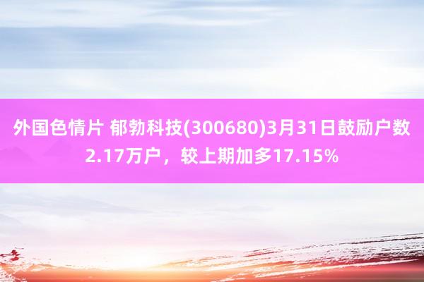 外国色情片 郁勃科技(300680)3月31日鼓励户数2.17万户，较上期加多17.15%