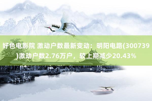 好色电影院 激动户数最新变动：明阳电路(300739)激动户数2.76万户，较上期减少20.43%