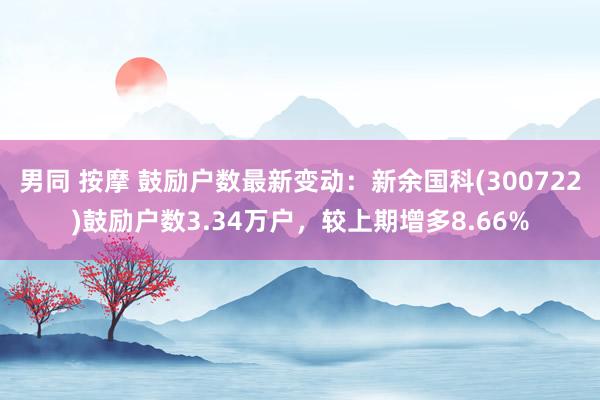 男同 按摩 鼓励户数最新变动：新余国科(300722)鼓励户数3.34万户，较上期增多8.66%