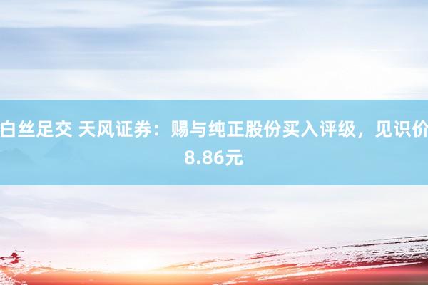 白丝足交 天风证券：赐与纯正股份买入评级，见识价8.86元